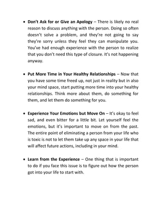  Don’t Ask for or Give an Apology – There is likely no real
reason to discuss anything with the person. Doing so often
doesn’t solve a problem, and they’re not going to say
they’re sorry unless they feel they can manipulate you.
You’ve had enough experience with the person to realize
that you don’t need this type of closure. It’s not happening
anyway.
 Put More Time in Your Healthy Relationships – Now that
you have some time freed up, not just in reality but in also
your mind space, start putting more time into your healthy
relationships. Think more about them, do something for
them, and let them do something for you.
 Experience Your Emotions but Move On – It’s okay to feel
sad, and even bitter for a little bit. Let yourself feel the
emotions, but it’s important to move on from the past.
The entire point of eliminating a person from your life who
is toxic is not to let them take up any space in your life that
will affect future actions, including in your mind.
 Learn from the Experience – One thing that is important
to do if you face this issue is to figure out how the person
got into your life to start with.
 