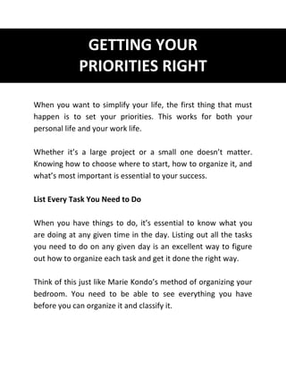 GETTING YOUR
PRIORITIES RIGHT
When you want to simplify your life, the first thing that must
happen is to set your priorities. This works for both your
personal life and your work life.
Whether it’s a large project or a small one doesn’t matter.
Knowing how to choose where to start, how to organize it, and
what’s most important is essential to your success.
List Every Task You Need to Do
When you have things to do, it’s essential to know what you
are doing at any given time in the day. Listing out all the tasks
you need to do on any given day is an excellent way to figure
out how to organize each task and get it done the right way.
Think of this just like Marie Kondo’s method of organizing your
bedroom. You need to be able to see everything you have
before you can organize it and classify it.
 