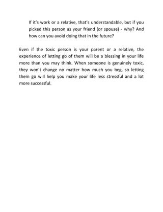 If it’s work or a relative, that’s understandable, but if you
picked this person as your friend (or spouse) - why? And
how can you avoid doing that in the future?
Even if the toxic person is your parent or a relative, the
experience of letting go of them will be a blessing in your life
more than you may think. When someone is genuinely toxic,
they won’t change no matter how much you beg, so letting
them go will help you make your life less stressful and a lot
more successful.
 