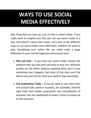 WAYS TO USE SOCIAL
MEDIA EFFECTIVELY
One thing that can take up a lot of time is social media. If you
really want to simplify your life, you can use social media in a
way that doesn’t cause more chaos. Let’s look at the different
ways to use social media more effectively, whether for work or
play. Simplifying your online life can really make a huge
difference in your overall happiness and success level.
 Pick Just One – If you must use social media, choose the
platform that you like best and stick to that one. Maintain
profiles on the others without updating them just in case
something ever happens, but most of the time you’ll be
able to use just one for what you need to stay connected.
 Use Automation Tools – If you do need to use more than
one account (for work or business, for example), find the
right tools that enable automation and consolidation of
accounts into one dashboard to make it faster to check up
on the accounts.
 