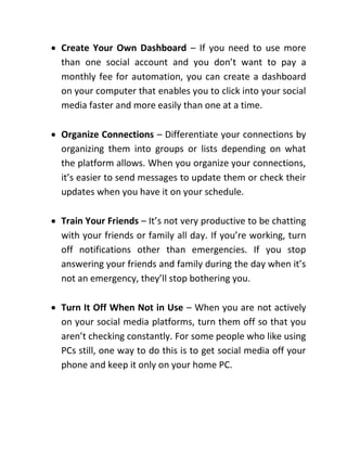  Create Your Own Dashboard – If you need to use more
than one social account and you don’t want to pay a
monthly fee for automation, you can create a dashboard
on your computer that enables you to click into your social
media faster and more easily than one at a time.
 Organize Connections – Differentiate your connections by
organizing them into groups or lists depending on what
the platform allows. When you organize your connections,
it’s easier to send messages to update them or check their
updates when you have it on your schedule.
 Train Your Friends – It’s not very productive to be chatting
with your friends or family all day. If you’re working, turn
off notifications other than emergencies. If you stop
answering your friends and family during the day when it’s
not an emergency, they’ll stop bothering you.
 Turn It Off When Not in Use – When you are not actively
on your social media platforms, turn them off so that you
aren’t checking constantly. For some people who like using
PCs still, one way to do this is to get social media off your
phone and keep it only on your home PC.
 