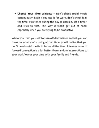  Choose Your Time Window – Don’t check social media
continuously. Even if you use it for work, don’t check it all
the time. Pick times during the day to check it, set a timer,
and stick to that. This way it won’t get out of hand,
especially when you are trying to be productive.
When you train yourself to turn off distractions so that you can
focus on what you’re doing at that time, you’ll realize that you
don’t need social media to be on all the time. A few minutes of
focused connection is a lot better than random interruptions to
your workflow or your time with your family and friends.
 