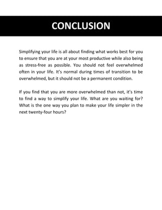 CONCLUSION
Simplifying your life is all about finding what works best for you
to ensure that you are at your most productive while also being
as stress-free as possible. You should not feel overwhelmed
often in your life. It’s normal during times of transition to be
overwhelmed, but it should not be a permanent condition.
If you find that you are more overwhelmed than not, it’s time
to find a way to simplify your life. What are you waiting for?
What is the one way you plan to make your life simpler in the
next twenty-four hours?
 