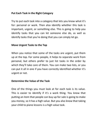 Put Each Task in the Right Category
Try to put each task into a category that lets you know what it’s
for: personal or work. Then also identify whether this task is
important, urgent, or something else. This is going to help you
identify tasks that you can let someone else do, as well as
identify tasks that you’re doing that you can simply let go.
Move Urgent Tasks to the Top
When you notice that some of the tasks are urgent, put them
up at the top. For some people, it helps to separate work from
personal, but others prefer to just list tasks in the order by
which they’ll take care of them. You can make two lists, or you
can put it all in one if you have correctly identified whether it’s
urgent or not.
Determine the Value of the Task
One of the things you must look at for each task is its value.
This is easier to identify if it’s a work thing. You know that
putting an item that people can buy up for sale is going to make
you money, so it has a high value. But you also know that taking
your child to piano lessons is a high value task.
 