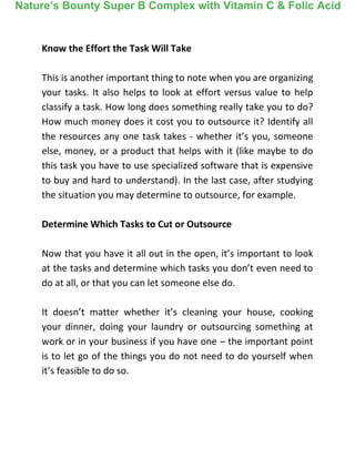 Know the Effort the Task Will Take
This is another important thing to note when you are organizing
your tasks. It also helps to look at effort versus value to help
classify a task. How long does something really take you to do?
How much money does it cost you to outsource it? Identify all
the resources any one task takes - whether it’s you, someone
else, money, or a product that helps with it (like maybe to do
this task you have to use specialized software that is expensive
to buy and hard to understand). In the last case, after studying
the situation you may determine to outsource, for example.
Determine Which Tasks to Cut or Outsource
Now that you have it all out in the open, it’s important to look
at the tasks and determine which tasks you don’t even need to
do at all, or that you can let someone else do.
It doesn’t matter whether it’s cleaning your house, cooking
your dinner, doing your laundry or outsourcing something at
work or in your business if you have one – the important point
is to let go of the things you do not need to do yourself when
it’s feasible to do so.
Nature’s Bounty Super B Complex with Vitamin C & Folic Acid
 