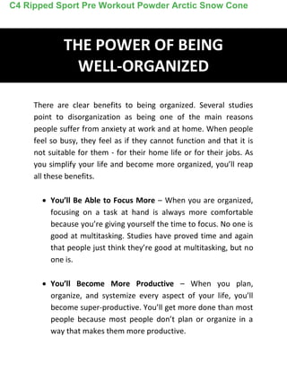 THE POWER OF BEING
WELL-ORGANIZED
There are clear benefits to being organized. Several studies
point to disorganization as being one of the main reasons
people suffer from anxiety at work and at home. When people
feel so busy, they feel as if they cannot function and that it is
not suitable for them - for their home life or for their jobs. As
you simplify your life and become more organized, you’ll reap
all these benefits.
 You’ll Be Able to Focus More – When you are organized,
focusing on a task at hand is always more comfortable
because you’re giving yourself the time to focus. No one is
good at multitasking. Studies have proved time and again
that people just think they’re good at multitasking, but no
one is.
 You’ll Become More Productive – When you plan,
organize, and systemize every aspect of your life, you’ll
become super-productive. You’ll get more done than most
people because most people don’t plan or organize in a
way that makes them more productive.
C4 Ripped Sport Pre Workout Powder Arctic Snow Cone
 