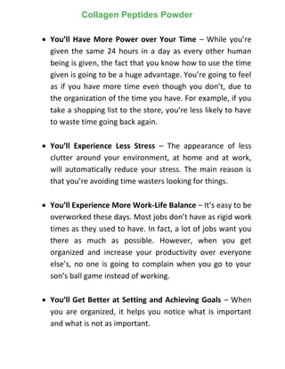  You’ll Have More Power over Your Time – While you’re
given the same 24 hours in a day as every other human
being is given, the fact that you know how to use the time
given is going to be a huge advantage. You’re going to feel
as if you have more time even though you don’t, due to
the organization of the time you have. For example, if you
take a shopping list to the store, you’re less likely to have
to waste time going back again.
 You’ll Experience Less Stress – The appearance of less
clutter around your environment, at home and at work,
will automatically reduce your stress. The main reason is
that you’re avoiding time wasters looking for things.
 You’ll Experience More Work-Life Balance – It’s easy to be
overworked these days. Most jobs don’t have as rigid work
times as they used to have. In fact, a lot of jobs want you
there as much as possible. However, when you get
organized and increase your productivity over everyone
else’s, no one is going to complain when you go to your
son’s ball game instead of working.
 You’ll Get Better at Setting and Achieving Goals – When
you are organized, it helps you notice what is important
and what is not as important.
Collagen Peptides Powder
 