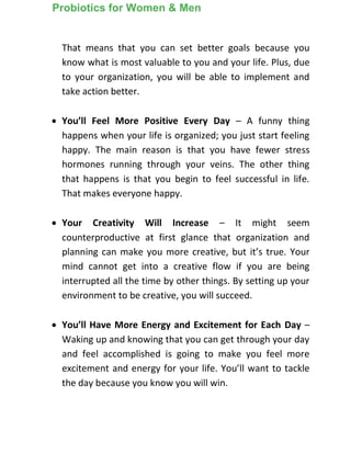 That means that you can set better goals because you
know what is most valuable to you and your life. Plus, due
to your organization, you will be able to implement and
take action better.
 You’ll Feel More Positive Every Day – A funny thing
happens when your life is organized; you just start feeling
happy. The main reason is that you have fewer stress
hormones running through your veins. The other thing
that happens is that you begin to feel successful in life.
That makes everyone happy.
 Your Creativity Will Increase – It might seem
counterproductive at first glance that organization and
planning can make you more creative, but it’s true. Your
mind cannot get into a creative flow if you are being
interrupted all the time by other things. By setting up your
environment to be creative, you will succeed.
 You’ll Have More Energy and Excitement for Each Day –
Waking up and knowing that you can get through your day
and feel accomplished is going to make you feel more
excitement and energy for your life. You’ll want to tackle
the day because you know you will win.
Probiotics for Women & Men
 