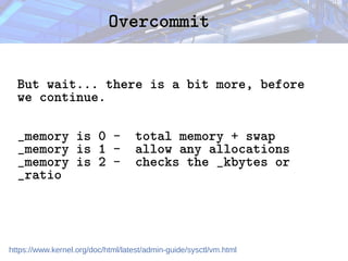 Overcommit
Overcommit
But wait... there is a bit more, before
we continue.
_memory is 0 - total memory + swap
_memory is 1 - allow any allocations
_memory is 2 - checks the _kbytes or
_ratio
https://www.kernel.org/doc/html/latest/admin-guide/sysctl/vm.html
 