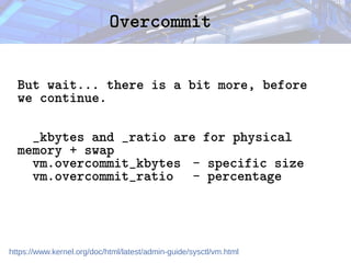 Overcommit
Overcommit
But wait... there is a bit more, before
we continue.
_kbytes and _ratio are for physical
memory + swap
vm.overcommit_kbytes - specific size
vm.overcommit_ratio - percentage
https://www.kernel.org/doc/html/latest/admin-guide/sysctl/vm.html
 