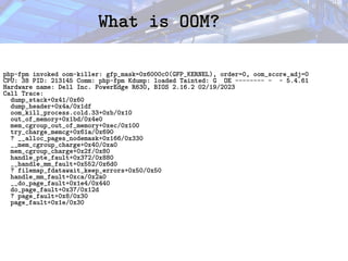 What is OOM?
What is OOM?
php-fpm invoked oom-killer: gfp_mask=0x6000c0(GFP_KERNEL), order=0, oom_score_adj=0
CPU: 38 PID: 213145 Comm: php-fpm Kdump: loaded Tainted: G OE -------- - - 5.4.61
Hardware name: Dell Inc. PowerEdge R630, BIOS 2.16.2 02/19/2023
Call Trace:
dump_stack+0x41/0x60
dump_header+0x4a/0x1df
oom_kill_process.cold.33+0xb/0x10
out_of_memory+0x1bd/0x4e0
mem_cgroup_out_of_memory+0xec/0x100
try_charge_memcg+0x61a/0x690
? __alloc_pages_nodemask+0x166/0x330
__mem_cgroup_charge+0x40/0xa0
mem_cgroup_charge+0x2f/0x80
handle_pte_fault+0x372/0x880
__handle_mm_fault+0x552/0x6d0
? filemap_fdatawait_keep_errors+0x50/0x50
handle_mm_fault+0xca/0x2a0
__do_page_fault+0x1e4/0x440
do_page_fault+0x37/0x12d
? page_fault+0x8/0x30
page_fault+0x1e/0x30
 