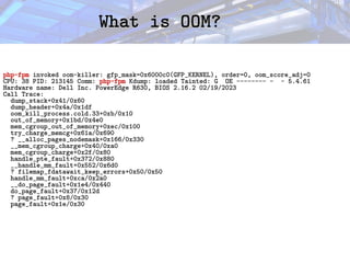 What is OOM?
What is OOM?
php-fpm invoked oom-killer: gfp_mask=0x6000c0(GFP_KERNEL), order=0, oom_score_adj=0
CPU: 38 PID: 213145 Comm: php-fpm Kdump: loaded Tainted: G OE -------- - - 5.4.61
Hardware name: Dell Inc. PowerEdge R630, BIOS 2.16.2 02/19/2023
Call Trace:
dump_stack+0x41/0x60
dump_header+0x4a/0x1df
oom_kill_process.cold.33+0xb/0x10
out_of_memory+0x1bd/0x4e0
mem_cgroup_out_of_memory+0xec/0x100
try_charge_memcg+0x61a/0x690
? __alloc_pages_nodemask+0x166/0x330
__mem_cgroup_charge+0x40/0xa0
mem_cgroup_charge+0x2f/0x80
handle_pte_fault+0x372/0x880
__handle_mm_fault+0x552/0x6d0
? filemap_fdatawait_keep_errors+0x50/0x50
handle_mm_fault+0xca/0x2a0
__do_page_fault+0x1e4/0x440
do_page_fault+0x37/0x12d
? page_fault+0x8/0x30
page_fault+0x1e/0x30
 