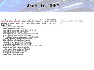 What is OOM?
What is OOM?
php-fpm invoked oom-killer: gfp_mask=0x6000c0(GFP_KERNEL), order=0, oom_score_adj=0
CPU: 38 PID: 213145 Comm: php-fpm Kdump: loaded Tainted: G OE -------- - - 5.4.61
Hardware name: Dell Inc. PowerEdge R630, BIOS 2.16.2 02/19/2023
Call Trace:
dump_stack+0x41/0x60
dump_header+0x4a/0x1df
oom_kill_process.cold.33+0xb/0x10
out_of_memory+0x1bd/0x4e0
mem_cgroup_out_of_memory+0xec/0x100
try_charge_memcg+0x61a/0x690
? __alloc_pages_nodemask+0x166/0x330
__mem_cgroup_charge+0x40/0xa0
mem_cgroup_charge+0x2f/0x80
handle_pte_fault+0x372/0x880
__handle_mm_fault+0x552/0x6d0
? filemap_fdatawait_keep_errors+0x50/0x50
handle_mm_fault+0xca/0x2a0
__do_page_fault+0x1e4/0x440
do_page_fault+0x37/0x12d
? page_fault+0x8/0x30
page_fault+0x1e/0x30
 