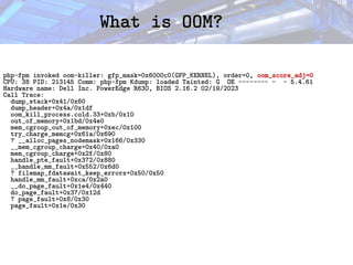 What is OOM?
What is OOM?
php-fpm invoked oom-killer: gfp_mask=0x6000c0(GFP_KERNEL), order=0, oom_score_adj=0
CPU: 38 PID: 213145 Comm: php-fpm Kdump: loaded Tainted: G OE -------- - - 5.4.61
Hardware name: Dell Inc. PowerEdge R630, BIOS 2.16.2 02/19/2023
Call Trace:
dump_stack+0x41/0x60
dump_header+0x4a/0x1df
oom_kill_process.cold.33+0xb/0x10
out_of_memory+0x1bd/0x4e0
mem_cgroup_out_of_memory+0xec/0x100
try_charge_memcg+0x61a/0x690
? __alloc_pages_nodemask+0x166/0x330
__mem_cgroup_charge+0x40/0xa0
mem_cgroup_charge+0x2f/0x80
handle_pte_fault+0x372/0x880
__handle_mm_fault+0x552/0x6d0
? filemap_fdatawait_keep_errors+0x50/0x50
handle_mm_fault+0xca/0x2a0
__do_page_fault+0x1e4/0x440
do_page_fault+0x37/0x12d
? page_fault+0x8/0x30
page_fault+0x1e/0x30
 
