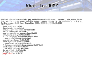 What is OOM?
What is OOM?
php-fpm invoked oom-killer: gfp_mask=0x6000c0(GFP_KERNEL), order=0, oom_score_adj=0
CPU: 38 PID: 213145 Comm: php-fpm Kdump: loaded Tainted: G OE -------- - - 5.4.61
Hardware name: Dell Inc. PowerEdge R630, BIOS 2.16.2 02/19/2023
Call Trace:
dump_stack+0x41/0x60
dump_header+0x4a/0x1df
oom_kill_process.cold.33+0xb/0x10
out_of_memory+0x1bd/0x4e0
mem_cgroup_out_of_memory+0xec/0x100
try_charge_memcg+0x61a/0x690
? __alloc_pages_nodemask+0x166/0x330
__mem_cgroup_charge+0x40/0xa0
mem_cgroup_charge+0x2f/0x80
handle_pte_fault+0x372/0x880
__handle_mm_fault+0x552/0x6d0
? filemap_fdatawait_keep_errors+0x50/0x50
handle_mm_fault+0xca/0x2a0
__do_page_fault+0x1e4/0x440
do_page_fault+0x37/0x12d
? page_fault+0x8/0x30
page_fault+0x1e/0x30
 