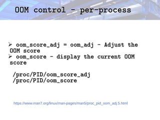 OOM control - per-process
OOM control - per-process
➢ oom_score_adj = oom_adj - Adjust the
oom_score_adj = oom_adj - Adjust the
OOM score
OOM score
➢ oom_score - display the current OOM
oom_score - display the current OOM
score
score
/proc/PID/oom_score_adj
/proc/PID/oom_score_adj
/proc/PID/oom_score
/proc/PID/oom_score
https://www.man7.org/linux/man-pages/man5/proc_pid_oom_adj.5.html
 