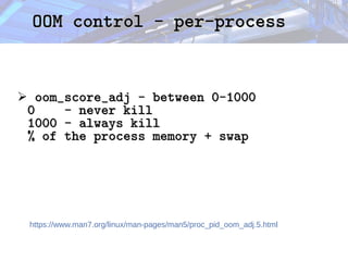 OOM control - per-process
OOM control - per-process
➢ oom_score_adj - between 0-1000
oom_score_adj - between 0-1000
0 - never kill
0 - never kill
1000 - always kill
1000 - always kill
% of the process memory + swap
% of the process memory + swap
https://www.man7.org/linux/man-pages/man5/proc_pid_oom_adj.5.html
 