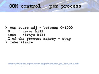 OOM control - per-process
OOM control - per-process
➢ oom_score_adj - between 0-1000
oom_score_adj - between 0-1000
0 - never kill
0 - never kill
1000 - always kill
1000 - always kill
% of the process memory + swap
% of the process memory + swap
➢ Inheritance
Inheritance
https://www.man7.org/linux/man-pages/man5/proc_pid_oom_adj.5.html
 