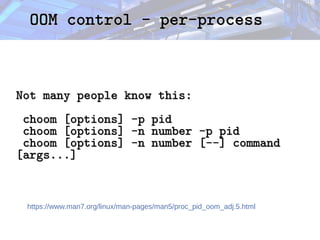 OOM control - per-process
OOM control - per-process
Not many people know this:
Not many people know this:
choom [options] -p pid
choom [options] -p pid
choom [options] -n number -p pid
choom [options] -n number -p pid
choom [options] -n number [--] command
choom [options] -n number [--] command
[args...]
[args...]
https://www.man7.org/linux/man-pages/man5/proc_pid_oom_adj.5.html
 