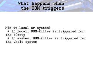 What happens when
What happens when
the OOM triggers
the OOM triggers
➢Is it local or system?
Is it local or system?
* If local, OOM-Killer is triggered for
* If local, OOM-Killer is triggered for
the cGroup
the cGroup
* If system, OOM-Killer is triggered for
* If system, OOM-Killer is triggered for
the whole system
the whole system
 