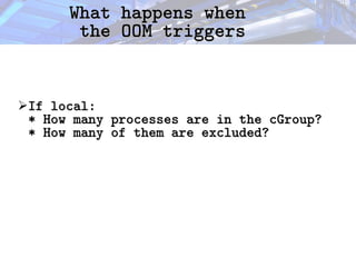 What happens when
What happens when
the OOM triggers
the OOM triggers
➢If local:
If local:
* How many processes are in the cGroup?
* How many processes are in the cGroup?
* How many of them are excluded?
* How many of them are excluded?
 