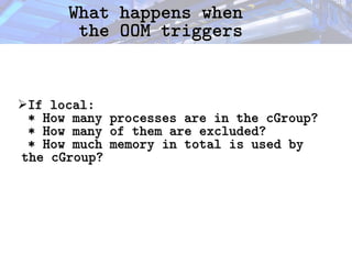 What happens when
What happens when
the OOM triggers
the OOM triggers
➢If local:
If local:
*
* How many processes are in the cGroup?
How many processes are in the cGroup?
* How many of them are excluded?
* How many of them are excluded?
* How much memory in total is used by
* How much memory in total is used by
the cGroup?
the cGroup?
 