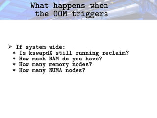 What happens when
What happens when
the OOM triggers
the OOM triggers
➢ If system wide:
If system wide:
* Is kswapdX still running reclaim?
* Is kswapdX still running reclaim?
* How much RAM do you have?
* How much RAM do you have?
* How many memory nodes?
* How many memory nodes?
* How many NUMA nodes?
* How many NUMA nodes?
 