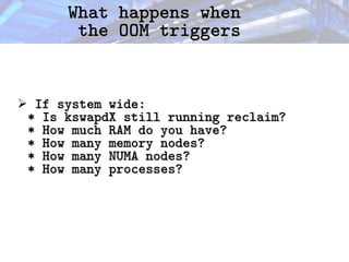 What happens when
What happens when
the OOM triggers
the OOM triggers
➢ If system wide:
If system wide:
* Is kswapdX still running reclaim?
* Is kswapdX still running reclaim?
* How much RAM do you have?
* How much RAM do you have?
* How many memory nodes?
* How many memory nodes?
* How many NUMA nodes?
* How many NUMA nodes?
* How many processes?
* How many processes?
 