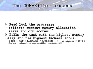 The OOM-Killer process
The OOM-Killer process
➢ Read lock the processes
Read lock the processes
➢ collects current memory allocation
collects current memory allocation
sizes and oom scores
sizes and oom scores
➢ Kills the task with the highest memory
Kills the task with the highest memory
usage and the highest badness score.
usage and the highest badness score.
➢ ( RSS + SWAP + PAGETABLE / PAGE_SIZE ) + ( totalpages / 1000 )
( RSS + SWAP + PAGETABLE / PAGE_SIZE ) + ( totalpages / 1000 )
➢ for more information mm/oom_kill.c oom_badness()
for more information mm/oom_kill.c oom_badness()
 