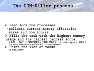 The OOM-Killer process
The OOM-Killer process
➢ Read lock the processes
Read lock the processes
➢ collects current memory allocation
collects current memory allocation
sizes and oom scores
sizes and oom scores
➢ Kills the task with the highest memory
Kills the task with the highest memory
usage and the highest badness score.
usage and the highest badness score.
➢ ( RSS + SWAP + PAGETABLE / PAGE_SIZE ) + ( totalpages / 1000 )
( RSS + SWAP + PAGETABLE / PAGE_SIZE ) + ( totalpages / 1000 )
➢ for more information mm/oom_kill.c oom_badness()
for more information mm/oom_kill.c oom_badness()
➢ Print the list of tasks
Print the list of tasks
➢ if dump_tasks=1
if dump_tasks=1
 