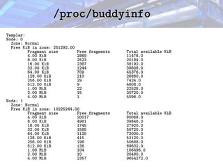 /proc/buddyinfo
/proc/buddyinfo
Templar:
Node: 0
Zone: Normal
Free KiB in zone: 251292.00
Fragment size Free fragments Total available KiB
4.00 KiB 2869 11476.0
8.00 KiB 2523 20184.0
16.00 KiB 2387 38192.0
32.00 KiB 1244 39808.0
64.00 KiB 709 45376.0
128.00 KiB 210 26880.0
256.00 KiB 29 7424.0
512.00 KiB 9 4608.0
1.00 MiB 22 22528.0
2.00 MiB 15 30720.0
4.00 MiB 1 4096.0
Node: 1
Zone: Normal
Free KiB in zone: 10225244.00
Fragment size Free fragments Total available KiB
4.00 KiB 20017 80068.0
8.00 KiB 4981 39848.0
16.00 KiB 1745 27920.0
32.00 KiB 1585 50720.0
64.00 KiB 1125 72000.0
128.00 KiB 415 53120.0
256.00 KiB 198 50688.0
512.00 KiB 136 69632.0
1.00 MiB 104 106496.0
2.00 MiB 10 20480.0
4.00 MiB 2357 9654272.0
 
