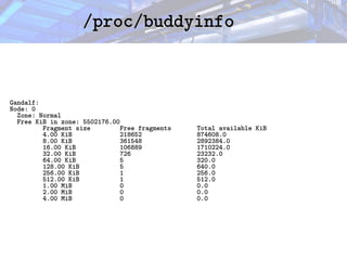 /proc/buddyinfo
/proc/buddyinfo
Gandalf:
Node: 0
Zone: Normal
Free KiB in zone: 5502176.00
Fragment size Free fragments Total available KiB
4.00 KiB 218652 874608.0
8.00 KiB 361548 2892384.0
16.00 KiB 106889 1710224.0
32.00 KiB 726 23232.0
64.00 KiB 5 320.0
128.00 KiB 5 640.0
256.00 KiB 1 256.0
512.00 KiB 1 512.0
1.00 MiB 0 0.0
2.00 MiB 0 0.0
4.00 MiB 0 0.0
 