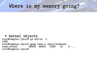 Where is my memory going?
Where is my memory going?
* kernel objects
root@templar:/proc# ps axf|wc -l
1093
root@templar:/proc# grep task_s /proc/slabinfo
task_struct 48932 49810 3200 10 8 ...
root@templar:/proc#
 