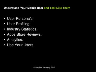 © Stephen Janaway 2017
Understand Your Mobile User and Test Like Them
• User Persona’s.
• User Profiling.
• Industry Statistics.
• Apps Store Reviews.
• Analytics.
• Use Your Users.
 