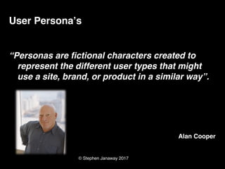 © Stephen Janaway 2017
User Persona’s
“Personas are fictional characters created to
represent the different user types that might
use a site, brand, or product in a similar way”.
Alan Cooper
 