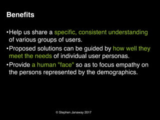 © Stephen Janaway 2017
Benefits
•Help us share a specific, consistent understanding
of various groups of users.
•Proposed solutions can be guided by how well they
meet the needs of individual user personas.
•Provide a human "face" so as to focus empathy on
the persons represented by the demographics.
 