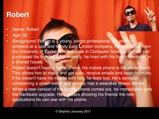 © Stephen Janaway 2017
Robert
• Name: Robert
• Age: 32
• Background: Robert is a young, single professional. He works in
software at a cool and trendy East London company. He graduated from
the University of Exeter with a degree in Computer Science. He has just
purchased his first flat. Until recently, he lived with his four roommates in
a shared house.
• Robert doesn’t have a home phone; his mobile phone is his whole world.
This allows him to make and get calls, receive emails and listen to music.
If he doesn’t have his mobile with him, he feels lost. He’s seriously
considering a smart watch and already has a wearable fitness device.
• When a new version of his mobile phone comes out, he immediately gets
the hardware upgrade. He’s always showing his friends the new
applications he can use with his phone.
 