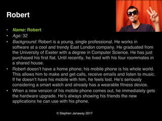 © Stephen Janaway 2017
Robert
• Name: Robert
• Age: 32
• Background: Robert is a young, single professional. He works in
software at a cool and trendy East London company. He graduated from
the University of Exeter with a degree in Computer Science. He has just
purchased his first flat. Until recently, he lived with his four roommates in
a shared house.
• Robert doesn’t have a home phone; his mobile phone is his whole world.
This allows him to make and get calls, receive emails and listen to music.
If he doesn’t have his mobile with him, he feels lost. He’s seriously
considering a smart watch and already has a wearable fitness device.
• When a new version of his mobile phone comes out, he immediately gets
the hardware upgrade. He’s always showing his friends the new
applications he can use with his phone.
 