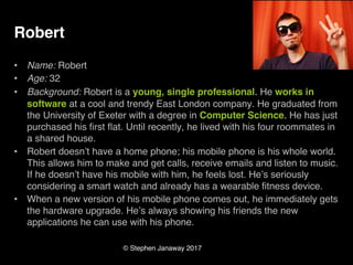 © Stephen Janaway 2017
Robert
• Name: Robert
• Age: 32
• Background: Robert is a young, single professional. He works in
software at a cool and trendy East London company. He graduated from
the University of Exeter with a degree in Computer Science. He has just
purchased his first flat. Until recently, he lived with his four roommates in
a shared house.
• Robert doesn’t have a home phone; his mobile phone is his whole world.
This allows him to make and get calls, receive emails and listen to music.
If he doesn’t have his mobile with him, he feels lost. He’s seriously
considering a smart watch and already has a wearable fitness device.
• When a new version of his mobile phone comes out, he immediately gets
the hardware upgrade. He’s always showing his friends the new
applications he can use with his phone.
 