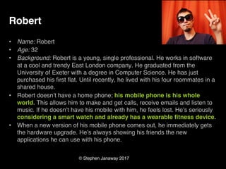 © Stephen Janaway 2017
Robert
• Name: Robert
• Age: 32
• Background: Robert is a young, single professional. He works in software
at a cool and trendy East London company. He graduated from the
University of Exeter with a degree in Computer Science. He has just
purchased his first flat. Until recently, he lived with his four roommates in a
shared house.
• Robert doesn’t have a home phone; his mobile phone is his whole
world. This allows him to make and get calls, receive emails and listen to
music. If he doesn’t have his mobile with him, he feels lost. He’s seriously
considering a smart watch and already has a wearable fitness device.
• When a new version of his mobile phone comes out, he immediately gets
the hardware upgrade. He’s always showing his friends the new
applications he can use with his phone.
 