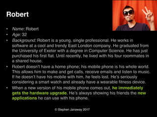 © Stephen Janaway 2017
Robert
• Name: Robert
• Age: 32
• Background: Robert is a young, single professional. He works in
software at a cool and trendy East London company. He graduated from
the University of Exeter with a degree in Computer Science. He has just
purchased his first flat. Until recently, he lived with his four roommates in
a shared house.
• Robert doesn’t have a home phone; his mobile phone is his whole world.
This allows him to make and get calls, receive emails and listen to music.
If he doesn’t have his mobile with him, he feels lost. He’s seriously
considering a smart watch and already have a wearable fitness device.
• When a new version of his mobile phone comes out, he immediately
gets the hardware upgrade. He’s always showing his friends the new
applications he can use with his phone.
 
