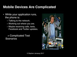 © Stephen Janaway 2017
Mobile Devices Are Complicated
• While your application runs,
the phone is:
– Talking to the network.
– Working out where you are.
– Maybe receiving calls, texts,
Facebook and Twitter updates.
= Complicated Test
Scenarios
 