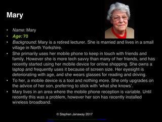 © Stephen Janaway 2017
Mary
• Name: Mary
• Age: 70
• Background: Mary is a retired lecturer. She is married and lives in a small
village in North Yorkshire.
• She primarily uses her mobile phone to keep in touch with friends and
family. However she is more tech savvy than many of her friends, and has
recently started using her mobile device for online shopping. She owns a
laptop and frequently uses it because of screen size. Her eyesight is
deteriorating with age, and she wears glasses for reading and driving.
• To her, a mobile device is a tool and nothing more. She only upgrades on
the advice of her son, preferring to stick with ‘what she knows’.
• Mary lives in an area where the mobile phone reception is variable. Until
recently this was a problem, however her son has recently installed
wireless broadband.
"HappyPensioneer". Licensed under Creative Commons Attribution-Share Alike 3.0 via Wikimedia
Commons
 
