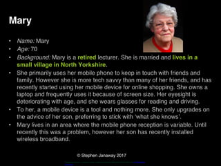 © Stephen Janaway 2017
Mary
• Name: Mary
• Age: 70
• Background: Mary is a retired lecturer. She is married and lives in a
small village in North Yorkshire.
• She primarily uses her mobile phone to keep in touch with friends and
family. However she is more tech savvy than many of her friends, and has
recently started using her mobile device for online shopping. She owns a
laptop and frequently uses it because of screen size. Her eyesight is
deteriorating with age, and she wears glasses for reading and driving.
• To her, a mobile device is a tool and nothing more. She only upgrades on
the advice of her son, preferring to stick with ‘what she knows’.
• Mary lives in an area where the mobile phone reception is variable. Until
recently this was a problem, however her son has recently installed
wireless broadband.
"HappyPensioneer". Licensed under Creative Commons Attribution-Share Alike 3.0 via Wikimedia
Commons
 