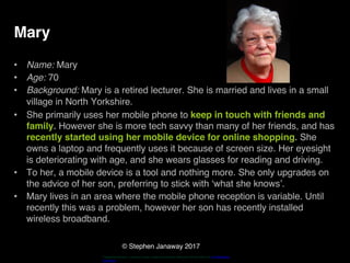 © Stephen Janaway 2017
Mary
• Name: Mary
• Age: 70
• Background: Mary is a retired lecturer. She is married and lives in a small
village in North Yorkshire.
• She primarily uses her mobile phone to keep in touch with friends and
family. However she is more tech savvy than many of her friends, and has
recently started using her mobile device for online shopping. She
owns a laptop and frequently uses it because of screen size. Her eyesight
is deteriorating with age, and she wears glasses for reading and driving.
• To her, a mobile device is a tool and nothing more. She only upgrades on
the advice of her son, preferring to stick with ‘what she knows’.
• Mary lives in an area where the mobile phone reception is variable. Until
recently this was a problem, however her son has recently installed
wireless broadband.
"HappyPensioneer". Licensed under Creative Commons Attribution-Share Alike 3.0 via Wikimedia
Commons
 