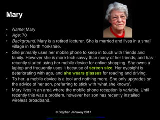 © Stephen Janaway 2017
Mary
• Name: Mary
• Age: 70
• Background: Mary is a retired lecturer. She is married and lives in a small
village in North Yorkshire.
• She primarily uses her mobile phone to keep in touch with friends and
family. However she is more tech savvy than many of her friends, and has
recently started using her mobile device for online shopping. She owns a
laptop and frequently uses it because of screen size. Her eyesight is
deteriorating with age, and she wears glasses for reading and driving.
• To her, a mobile device is a tool and nothing more. She only upgrades on
the advice of her son, preferring to stick with ‘what she knows’.
• Mary lives in an area where the mobile phone reception is variable. Until
recently this was a problem, however her son has recently installed
wireless broadband.
"HappyPensioneer". Licensed under Creative Commons Attribution-Share Alike 3.0 via Wikimedia
Commons
 