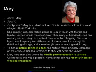 © Stephen Janaway 2017
Mary
• Name: Mary
• Age: 70
• Background: Mary is a retired lecturer. She is married and lives in a small
village in North Yorkshire.
• She primarily uses her mobile phone to keep in touch with friends and
family. However she is more tech savvy than many of her friends, and has
recently started using her mobile device for online shopping. She owns a
laptop and frequently uses it because of screen size. Her eyesight is
deteriorating with age, and she wears glasses for reading and driving.
• To her, a mobile device is a tool and nothing more. She only upgrades
on the advice of her son, preferring to stick with ‘what she knows’.
• Mary lives in an area where the mobile phone reception is variable.
Until recently this was a problem, however her son has recently installed
wireless broadband.
"HappyPensioneer". Licensed under Creative Commons Attribution-Share Alike 3.0 via Wikimedia
Commons
 
