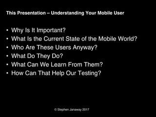 © Stephen Janaway 2017
This Presentation – Understanding Your Mobile User
• Why Is It Important?
• What Is the Current State of the Mobile World?
• Who Are These Users Anyway?
• What Do They Do?
• What Can We Learn From Them?
• How Can That Help Our Testing?
 