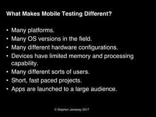 © Stephen Janaway 2017
What Makes Mobile Testing Different?
• Many platforms.
• Many OS versions in the field.
• Many different hardware configurations.
• Devices have limited memory and processing
capability.
• Many different sorts of users.
• Short, fast paced projects.
• Apps are launched to a large audience.
 