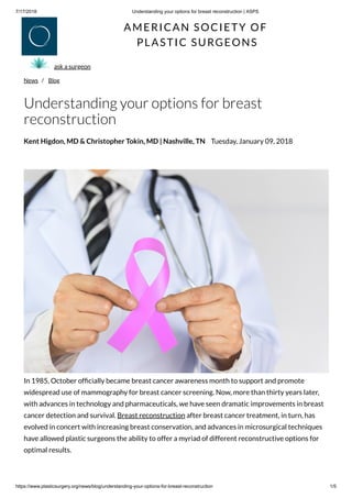 7/17/2018 Understanding your options for breast reconstruction | ASPS
https://www.plasticsurgery.org/news/blog/understanding-your-options-for-breast-reconstruction 1/5
AMERICAN SOCIETY OF
PLASTIC SURGEONS
News /  Blog
ask a surgeon
Understanding your options for breast
reconstruction
Kent Higdon, MD & Christopher Tokin, MD | Nashville, TN Tuesday, January 09, 2018
In 1985, October of cially became breast cancer awareness month to support and promote
widespread use of mammography for breast cancer screening. Now, more than thirty years later,
with advances in technology and pharmaceuticals, we have seen dramatic improvements in breast
cancer detection and survival. Breast reconstruction after breast cancer treatment, in turn, has
evolved in concert with increasing breast conservation, and advances in microsurgical techniques
have allowed plastic surgeons the ability to offer a myriad of different reconstructive options for
optimal results.
 